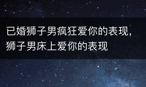 已婚狮子男疯狂爱你的表现，狮子男床上爱你的表现