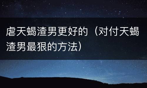虐天蝎渣男更好的（对付天蝎渣男最狠的方法）