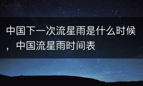 中国下一次流星雨是什么时候，中国流星雨时间表