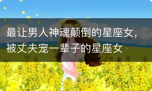 最让男人神魂颠倒的星座女，被丈夫宠一辈子的星座女