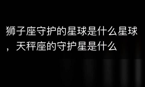 狮子座守护的星球是什么星球，天秤座的守护星是什么