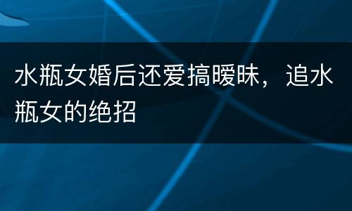 水瓶女婚后还爱搞暧昧，追水瓶女的绝招