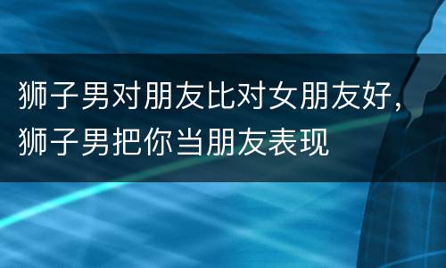 狮子男对朋友比对女朋友好，狮子男把你当朋友表现