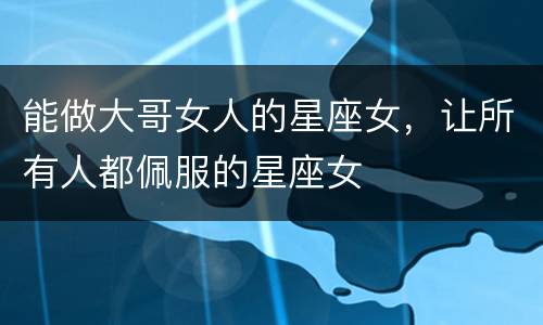 能做大哥女人的星座女，让所有人都佩服的星座女