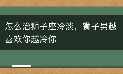怎么治狮子座冷淡，狮子男越喜欢你越冷你