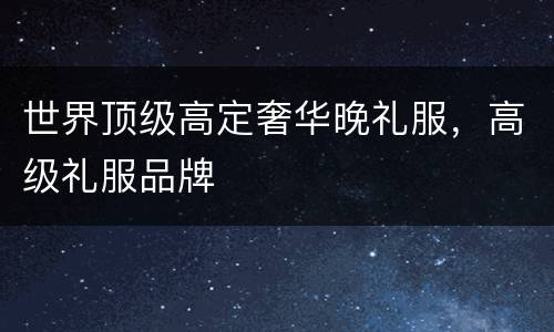 世界顶级高定奢华晚礼服，高级礼服品牌