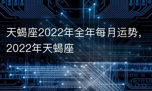 天蝎座2022年全年每月运势，2022年天蝎座