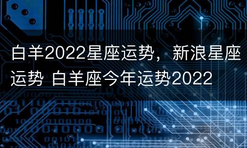 白羊2022星座运势，新浪星座运势 白羊座今年运势2022