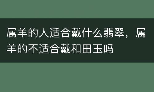 属羊的人适合戴什么翡翠，属羊的不适合戴和田玉吗