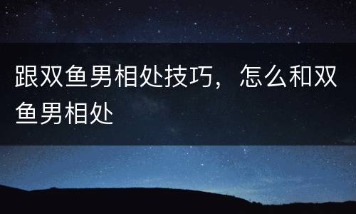 跟双鱼男相处技巧，怎么和双鱼男相处
