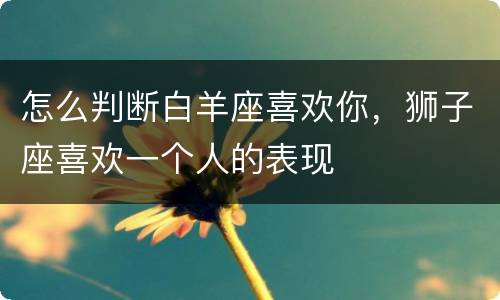 怎么判断白羊座喜欢你，狮子座喜欢一个人的表现