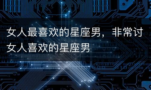 女人最喜欢的星座男，非常讨女人喜欢的星座男