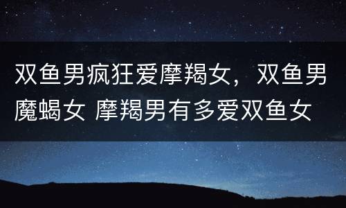 双鱼男疯狂爱摩羯女，双鱼男魔蝎女 摩羯男有多爱双鱼女