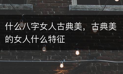 什么八字女人古典美，古典美的女人什么特征