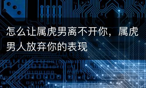怎么让属虎男离不开你，属虎男人放弃你的表现