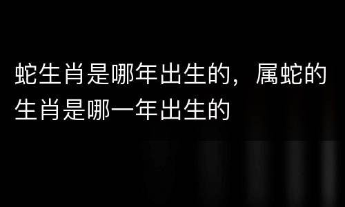 蛇生肖是哪年出生的，属蛇的生肖是哪一年出生的