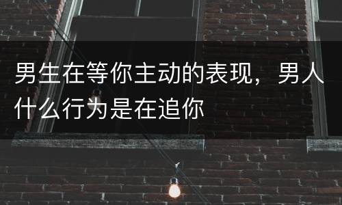 男生在等你主动的表现，男人什么行为是在追你