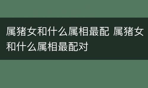 属猪女和什么属相最配 属猪女和什么属相最配对