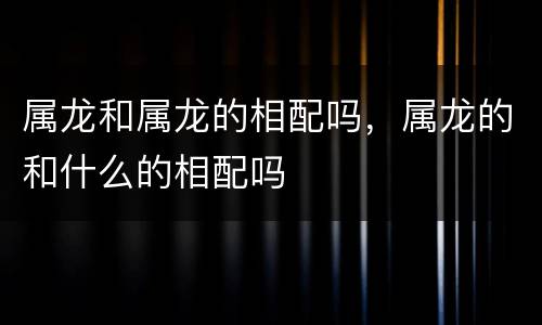 属龙和属龙的相配吗，属龙的和什么的相配吗
