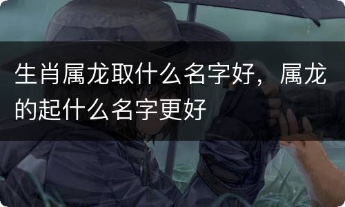 生肖属龙取什么名字好，属龙的起什么名字更好