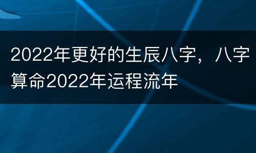 2022年更好的生辰八字，八字算命2022年运程流年