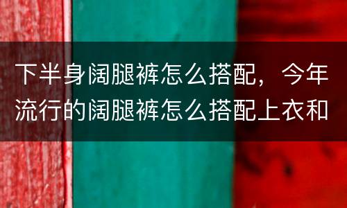 下半身阔腿裤怎么搭配，今年流行的阔腿裤怎么搭配上衣和鞋子？