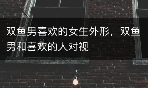 双鱼男喜欢的女生外形，双鱼男和喜欢的人对视