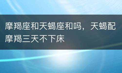 摩羯座和天蝎座和吗，天蝎配摩羯三天不下床