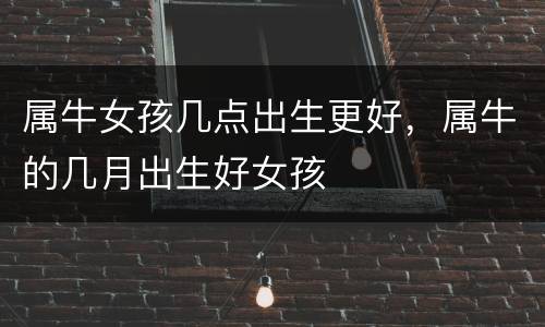属牛女孩几点出生更好，属牛的几月出生好女孩