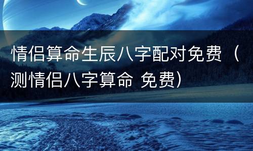 情侣算命生辰八字配对免费（测情侣八字算命 免费）
