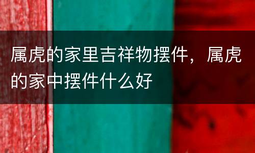 属虎的家里吉祥物摆件，属虎的家中摆件什么好