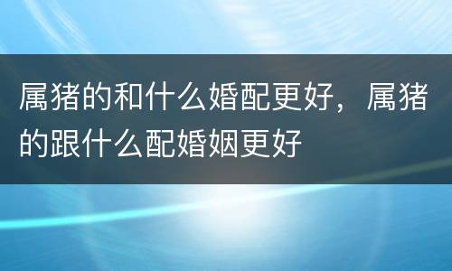 属猪的和什么婚配更好，属猪的跟什么配婚姻更好