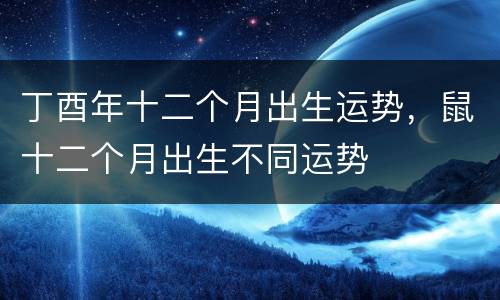 丁酉年十二个月出生运势，鼠十二个月出生不同运势