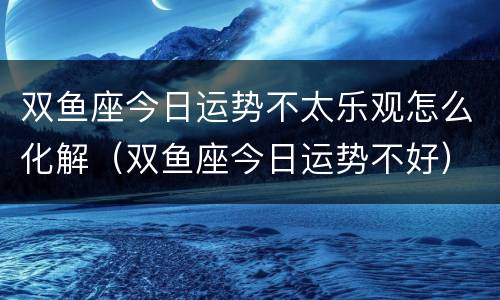 双鱼座今日运势不太乐观怎么化解（双鱼座今日运势不好）