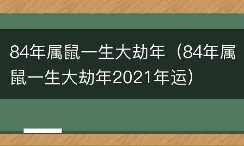 84年属鼠一生大劫年（84年属鼠一生大劫年2021年运）