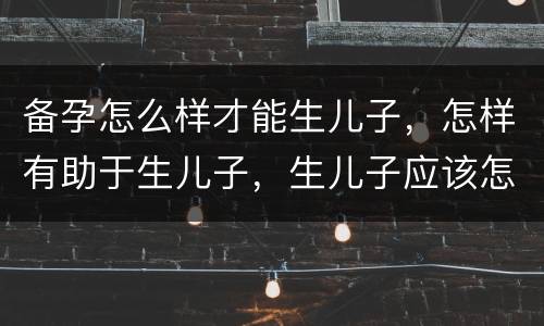备孕怎么样才能生儿子，怎样有助于生儿子，生儿子应该怎么备孕？