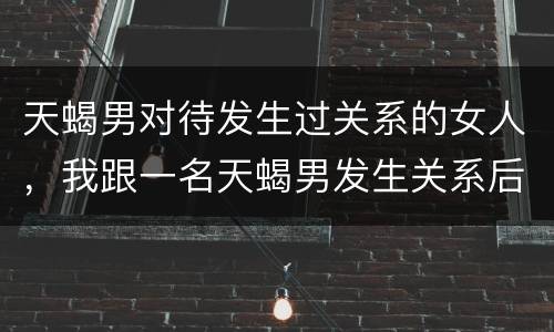天蝎男对待发生过关系的女人，我跟一名天蝎男发生关系后，这前后他对我都很