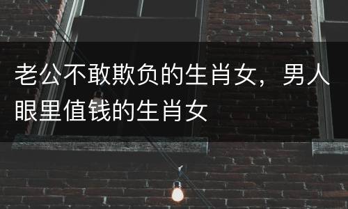 老公不敢欺负的生肖女，男人眼里值钱的生肖女