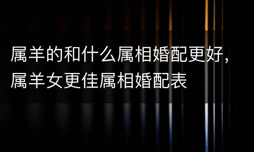属羊的和什么属相婚配更好，属羊女更佳属相婚配表