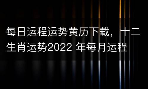 每日运程运势黄历下载，十二生肖运势2022 年每月运程