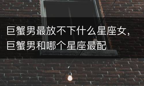 巨蟹男最放不下什么星座女，巨蟹男和哪个星座最配