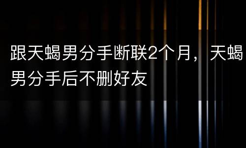 跟天蝎男分手断联2个月，天蝎男分手后不删好友