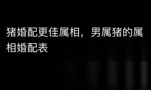 猪婚配更佳属相，男属猪的属相婚配表