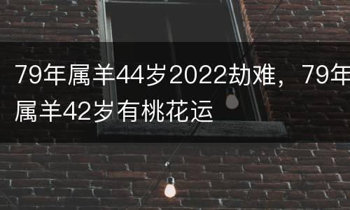 79年属羊44岁2022劫难，79年属羊42岁有桃花运