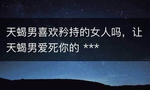 天蝎男喜欢矜持的女人吗，让天蝎男爱死你的 ***