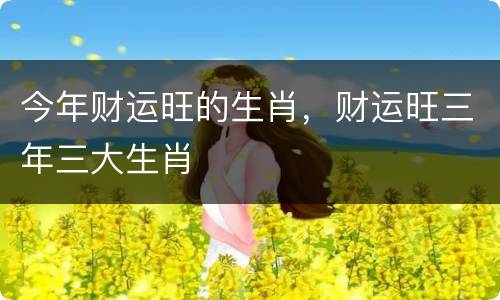 今年财运旺的生肖，财运旺三年三大生肖