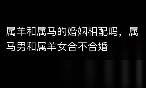属羊和属马的婚姻相配吗，属马男和属羊女合不合婚