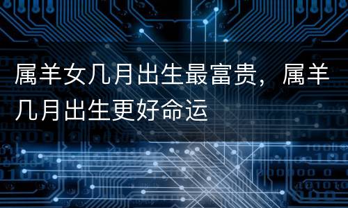 属羊女几月出生最富贵，属羊几月出生更好命运