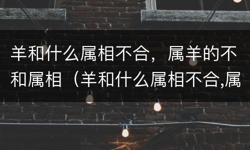 羊和什么属相不合，属羊的不和属相（羊和什么属相不合,属羊的不和属相不合）