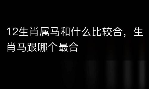12生肖属马和什么比较合，生肖马跟哪个最合